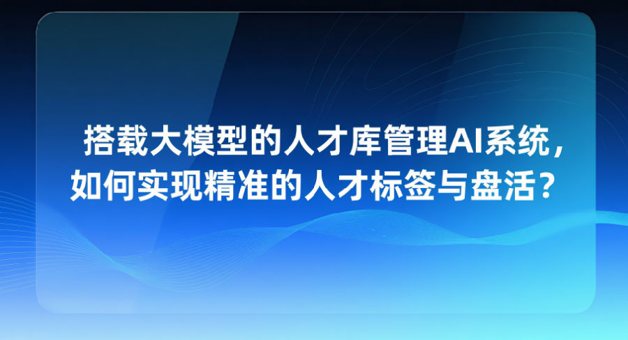 搭载大模型的人才库管理AI系统，如何实现精准的人才标签与盘活？.png